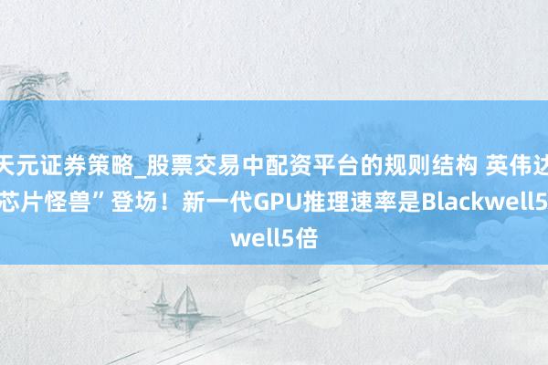 天元证券策略_股票交易中配资平台的规则结构 英伟达“芯片怪兽”登场！新一代GPU推理速率是Blackwell5倍