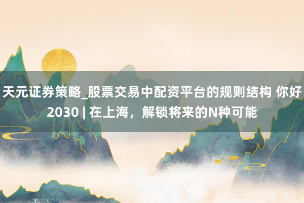 天元证券策略_股票交易中配资平台的规则结构 你好2030 | 在上海，解锁将来的N种可能