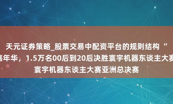 天元证券策略_股票交易中配资平台的规则结构 “四叶草”变嘉年华，1.5万名00后到20后决胜寰宇机器东谈主大赛亚洲总决赛