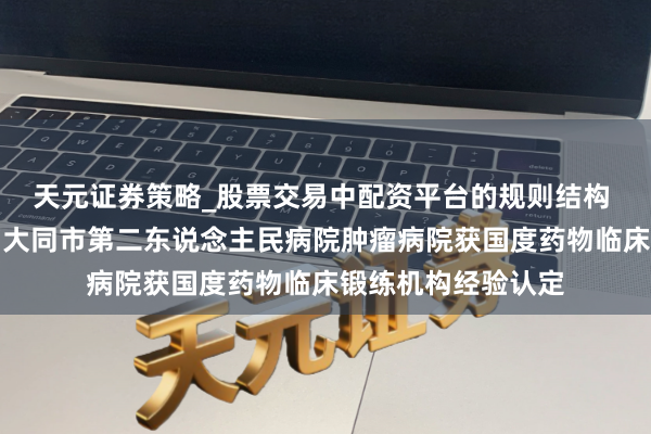 天元证券策略_股票交易中配资平台的规则结构 健康中国看山西：大同市第二东说念主民病院肿瘤病院获国度药物临床锻练机构经验认定