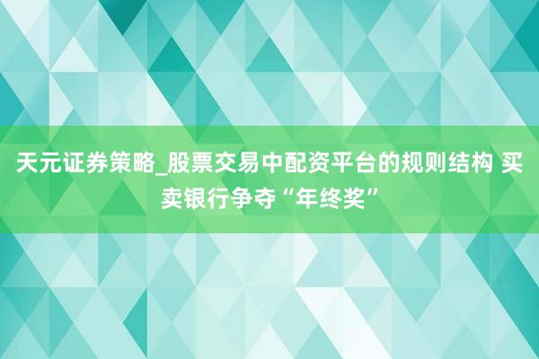 天元证券策略_股票交易中配资平台的规则结构 买卖银行争夺“年终奖”