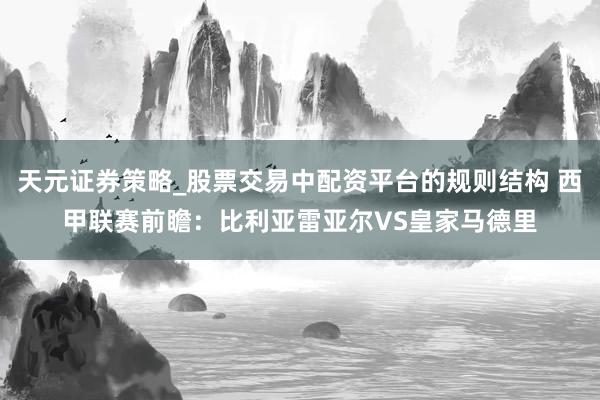 天元证券策略_股票交易中配资平台的规则结构 西甲联赛前瞻：比利亚雷亚尔VS皇家马德里