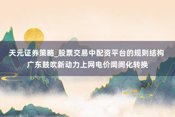 天元证券策略_股票交易中配资平台的规则结构 广东鼓吹新动力上网电价阛阓化转换