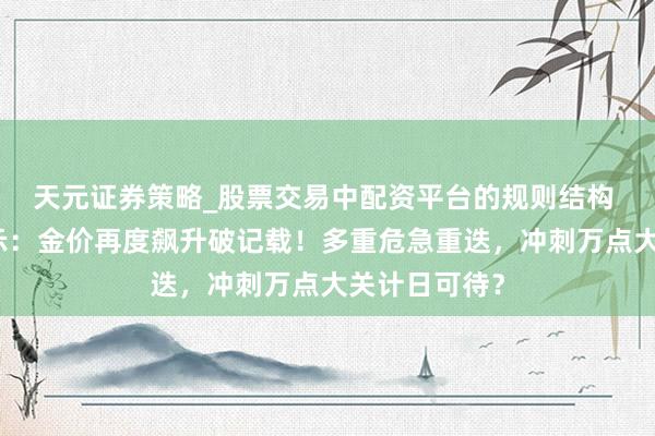 天元证券策略_股票交易中配资平台的规则结构 黄金来往提示:金价再度飙升破记载!多重危急重迭,冲刺万点大关计日可待?