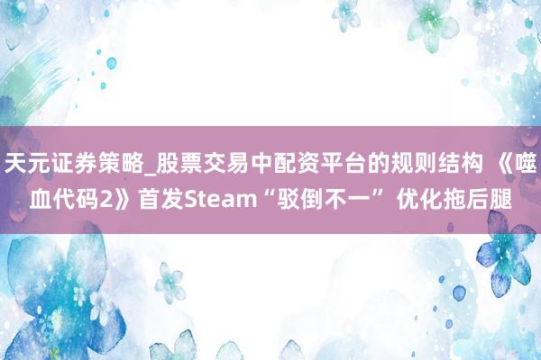 天元证券策略_股票交易中配资平台的规则结构 《噬血代码2》首发Steam“驳倒不一” 优化拖后腿