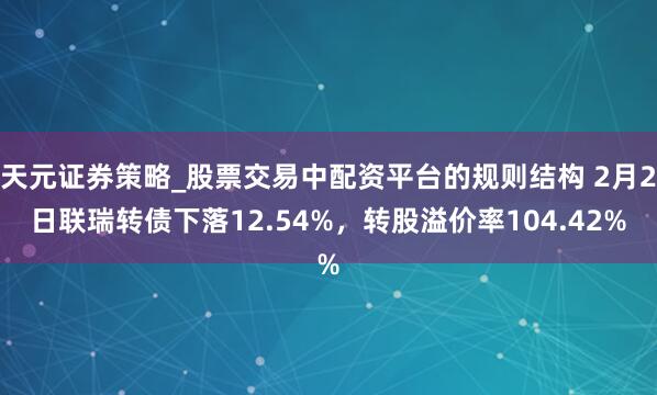 天元证券策略_股票交易中配资平台的规则结构 2月2日联瑞转债下落12.54%,转股溢价率104.42%