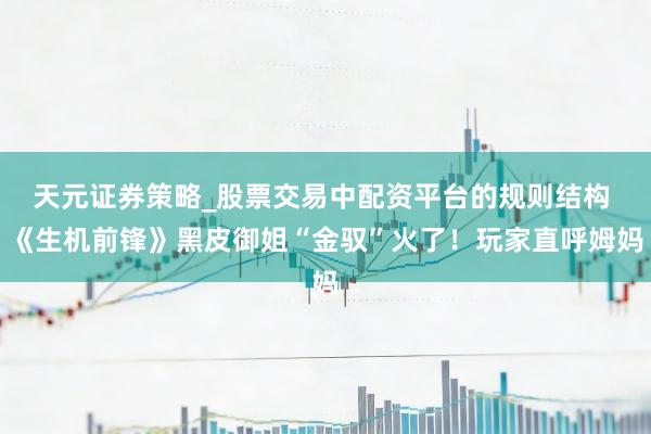天元证券策略_股票交易中配资平台的规则结构 《生机前锋》黑皮御姐“金驭”火了！玩家直呼姆妈