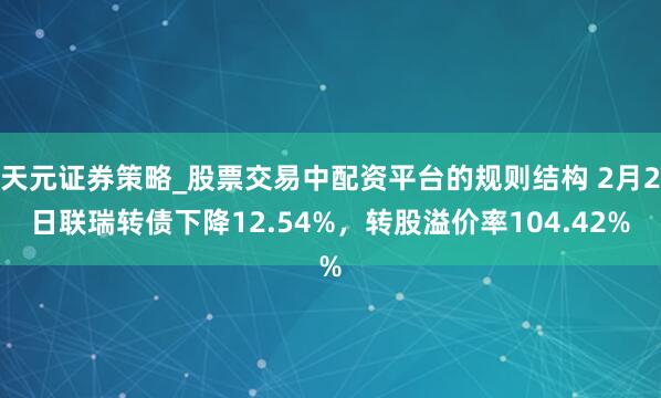天元证券策略_股票交易中配资平台的规则结构 2月2日联瑞转债下降12.54%，转股溢价率104.42%