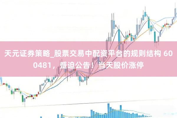 天元证券策略_股票交易中配资平台的规则结构 600481，蹙迫公告！当天股价涨停